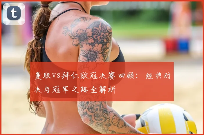 曼联vs拜仁欧冠决赛回顾：经典对决与冠军之路全解析