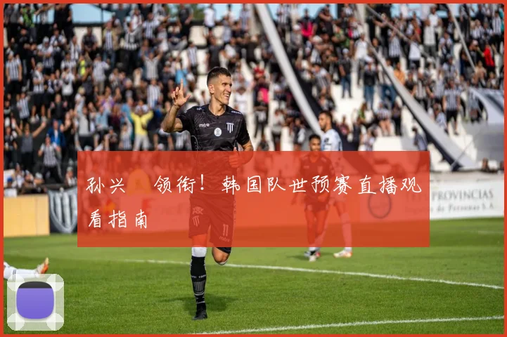 孙兴慜领衔！韩国队世预赛直播观看指南