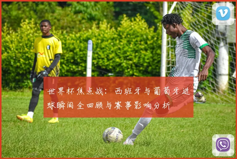 世界杯焦点战：西班牙与葡萄牙进球瞬间全回顾与赛事影响分析