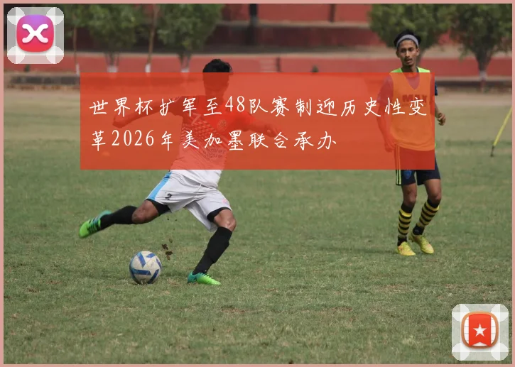 世界杯扩军至48队赛制迎历史性变革2026年美加墨联合承办