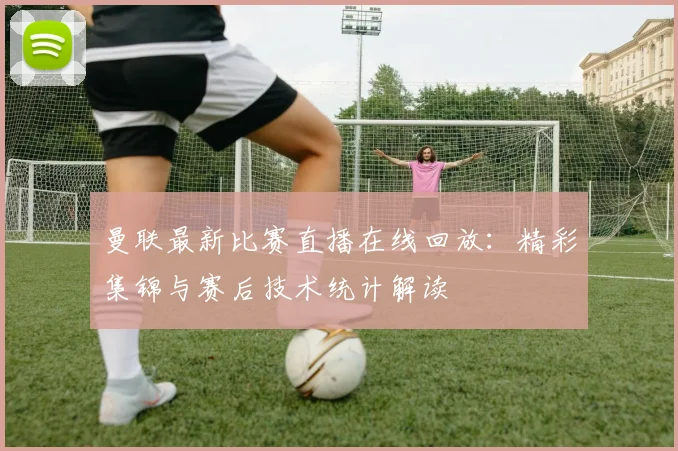 曼联最新比赛直播在线回放：精彩集锦与赛后技术统计解读