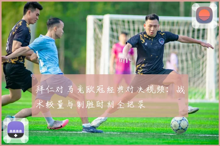 拜仁对马竞欧冠经典对决视频：战术较量与制胜时刻全记录