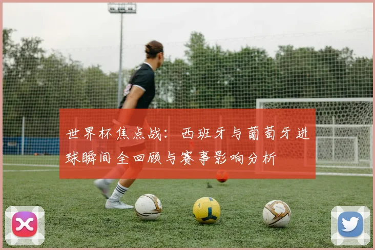 世界杯焦点战：西班牙与葡萄牙进球瞬间全回顾与赛事影响分析