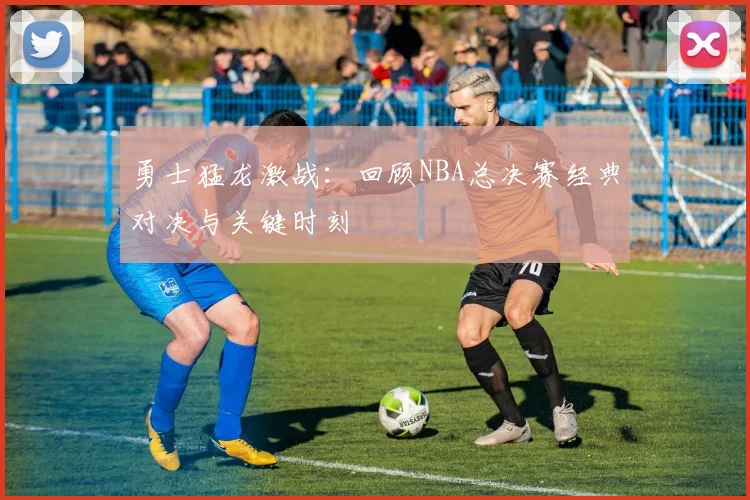 勇士猛龙激战：回顾NBA总决赛经典对决与关键时刻