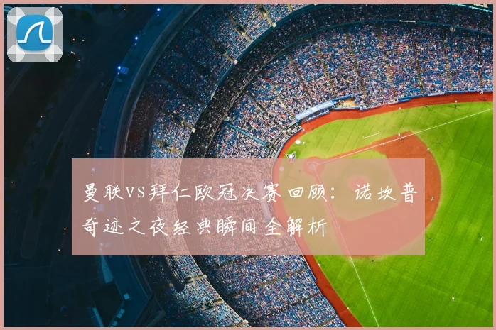 曼联vs拜仁欧冠决赛回顾：诺坎普奇迹之夜经典瞬间全解析